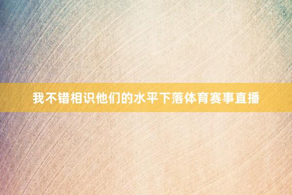 我不错相识他们的水平下落体育赛事直播