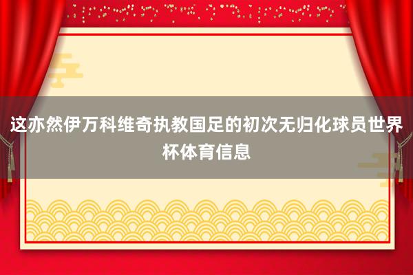 这亦然伊万科维奇执教国足的初次无归化球员世界杯体育信息