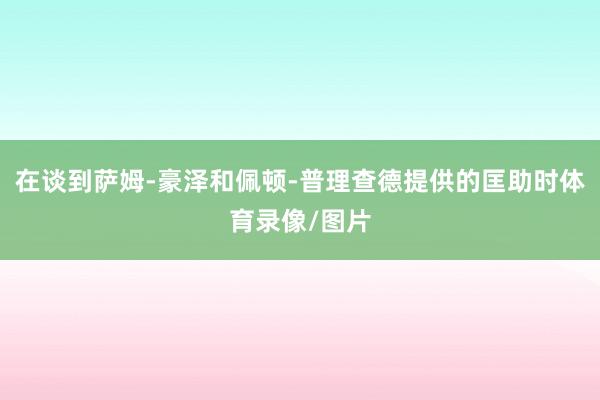 在谈到萨姆-豪泽和佩顿-普理查德提供的匡助时体育录像/图片