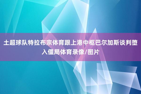 土超球队特拉布宗体育跟上港中枢巴尔加斯谈判堕入僵局体育录像/图片