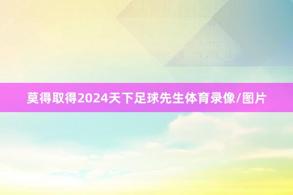 莫得取得2024天下足球先生体育录像/图片