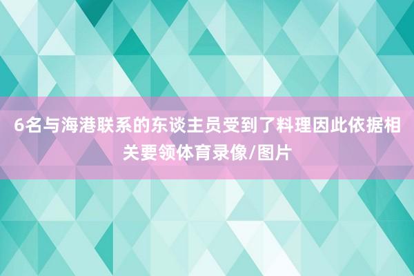 6名与海港联系的东谈主员受到了料理因此依据相关要领体育录像/图片
