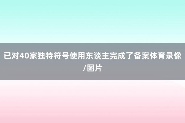 已对40家独特符号使用东谈主完成了备案体育录像/图片