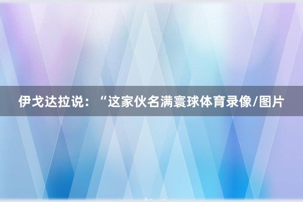 伊戈达拉说：“这家伙名满寰球体育录像/图片