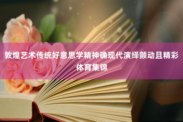 敦煌艺术传统好意思学精神确现代演绎颤动且精彩体育集锦