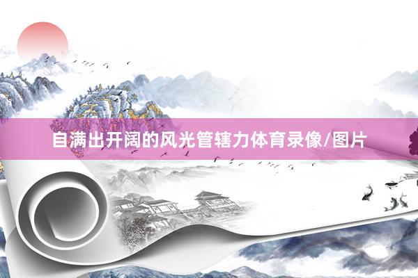 自满出开阔的风光管辖力体育录像/图片