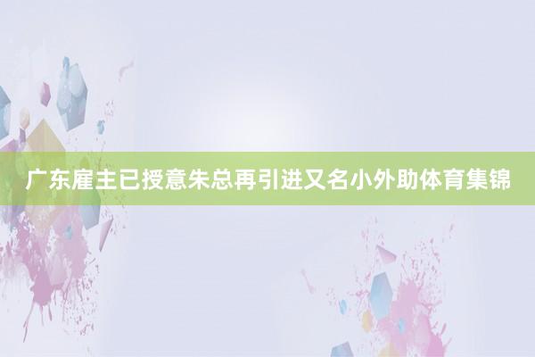 广东雇主已授意朱总再引进又名小外助体育集锦