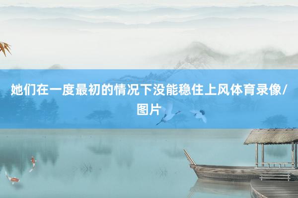 她们在一度最初的情况下没能稳住上风体育录像/图片