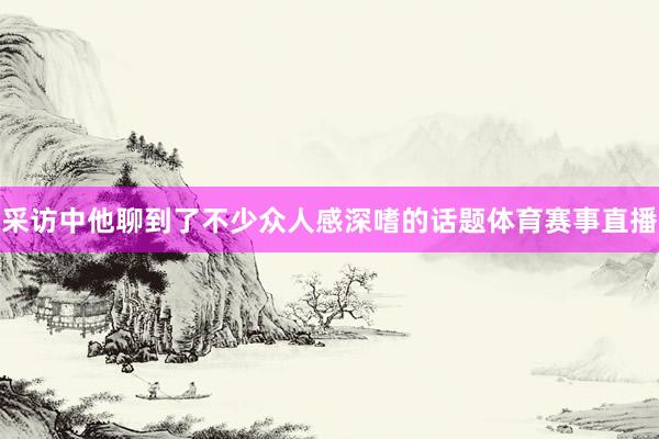 采访中他聊到了不少众人感深嗜的话题体育赛事直播