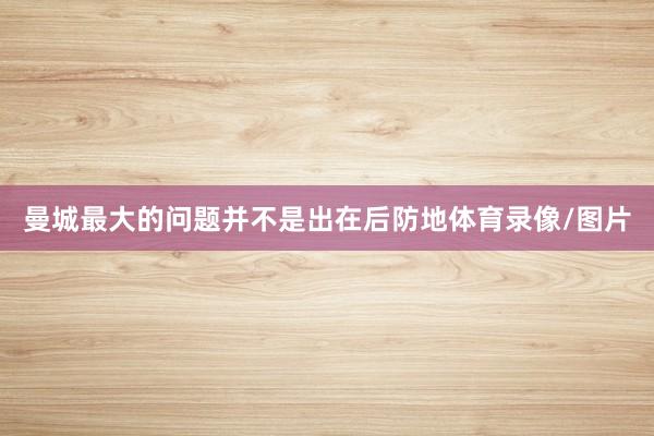 曼城最大的问题并不是出在后防地体育录像/图片