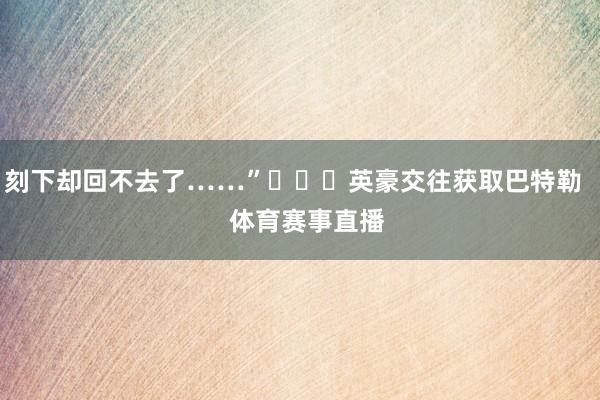 刻下却回不去了……”			英豪交往获取巴特勒    体育赛事直播