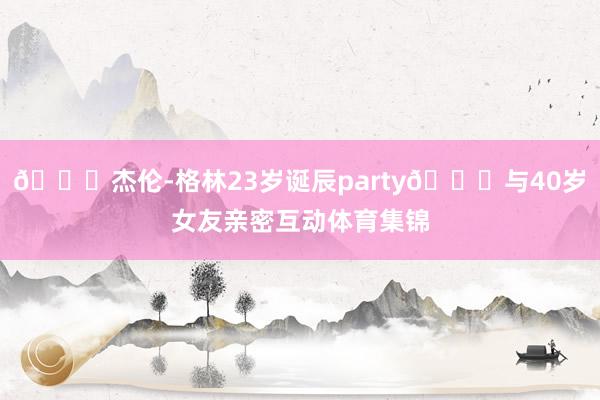 🎂杰伦-格林23岁诞辰party😚与40岁女友亲密互动体育集锦
