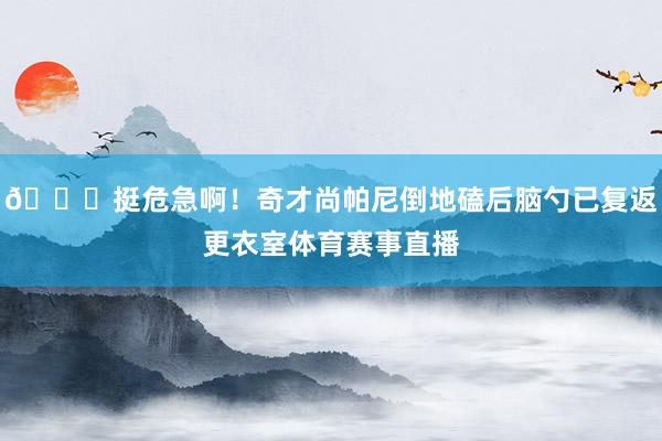 😖挺危急啊！奇才尚帕尼倒地磕后脑勺已复返更衣室体育赛事直播