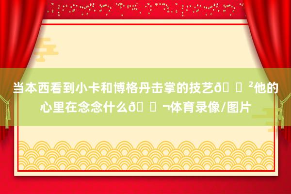 当本西看到小卡和博格丹击掌的技艺😲他的心里在念念什么💬体育录像/图片