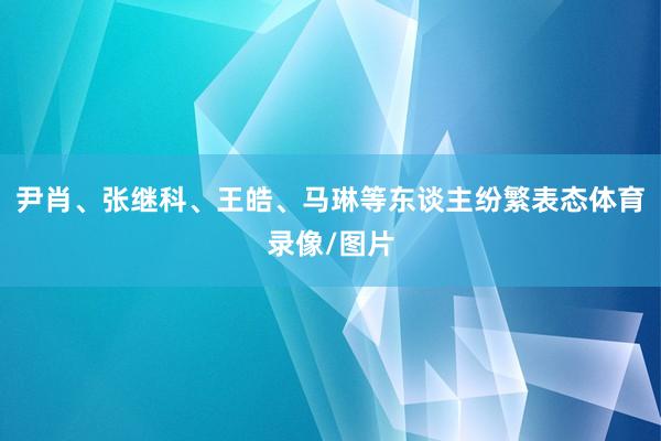 尹肖、张继科、王皓、马琳等东谈主纷繁表态体育录像/图片