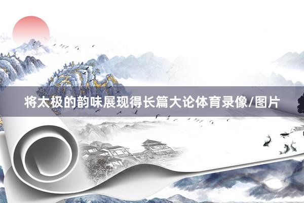 将太极的韵味展现得长篇大论体育录像/图片
