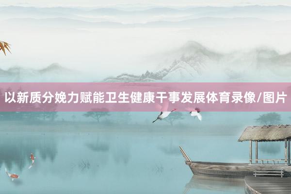 以新质分娩力赋能卫生健康干事发展体育录像/图片
