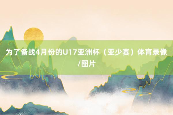 为了备战4月份的U17亚洲杯（亚少赛）体育录像/图片