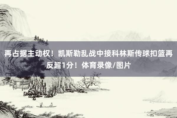 再占据主动权！凯斯勒乱战中接科林斯传球扣篮再反超1分！体育录像/图片