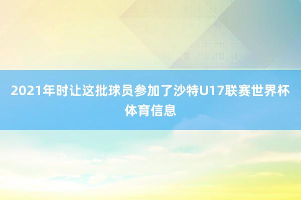 2021年时让这批球员参加了沙特U17联赛世界杯体育信息