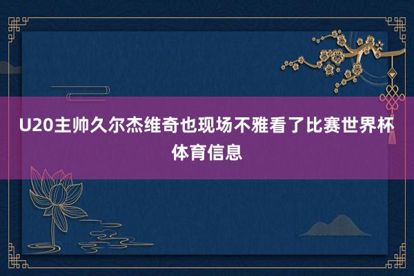 U20主帅久尔杰维奇也现场不雅看了比赛世界杯体育信息