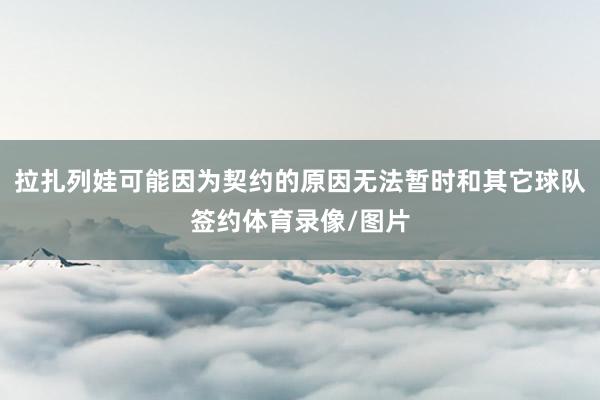 拉扎列娃可能因为契约的原因无法暂时和其它球队签约体育录像/图片