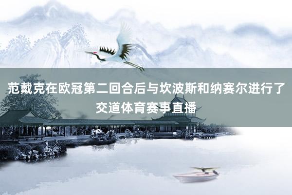 范戴克在欧冠第二回合后与坎波斯和纳赛尔进行了交道体育赛事直播