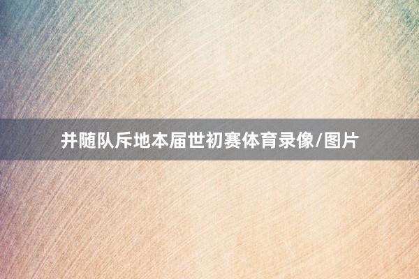 并随队斥地本届世初赛体育录像/图片