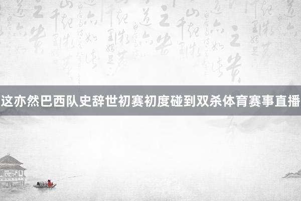 这亦然巴西队史辞世初赛初度碰到双杀体育赛事直播