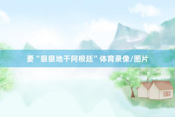 要“狠狠地干阿根廷”体育录像/图片