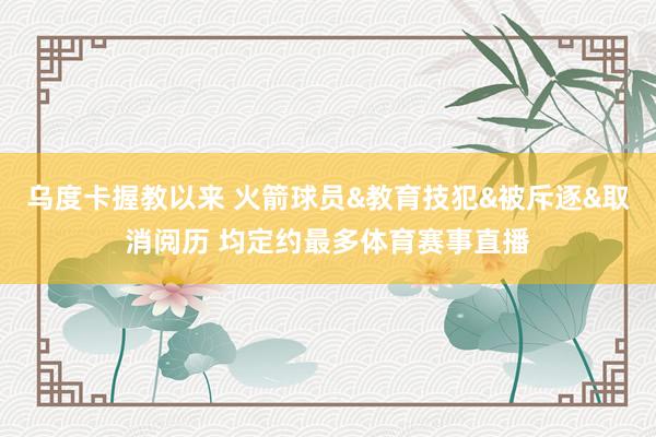 乌度卡握教以来 火箭球员&教育技犯&被斥逐&取消阅历 均定约最多体育赛事直播
