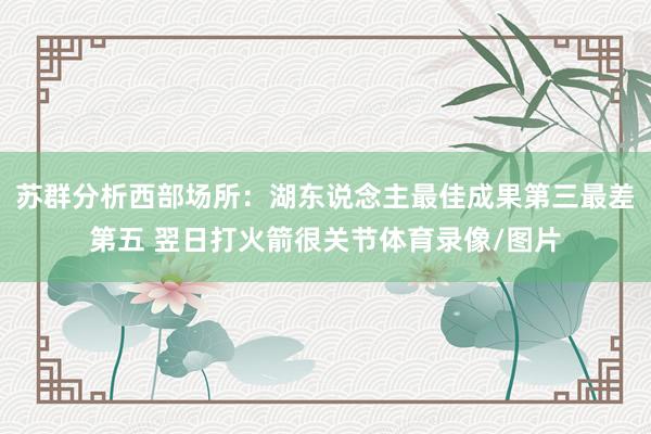 苏群分析西部场所：湖东说念主最佳成果第三最差第五 翌日打火箭很关节体育录像/图片