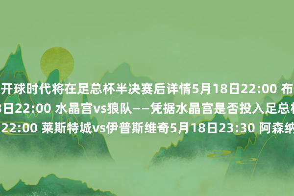 开球时代将在足总杯半决赛后详情5月18日22:00 布伦特福德vs富勒姆5月18日22:00 水晶宫vs狼队——凭据水晶宫是否投入足总杯决赛而定5月18日22:00 莱斯特城vs伊普斯维奇5月18日23:30 阿森纳vs纽卡5月19日2:00 曼城vs伯恩茅斯——凭据曼城是否投入足总杯决赛而定5月20日3:00 布莱顿vs利物浦 体育赛事直播
