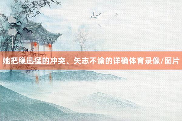 她把稳迅猛的冲突、矢志不渝的详确体育录像/图片