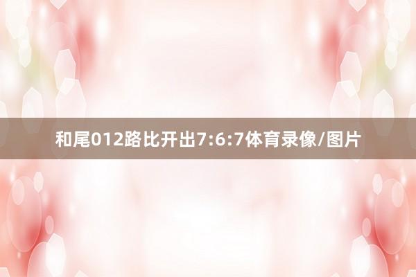 和尾012路比开出7:6:7体育录像/图片
