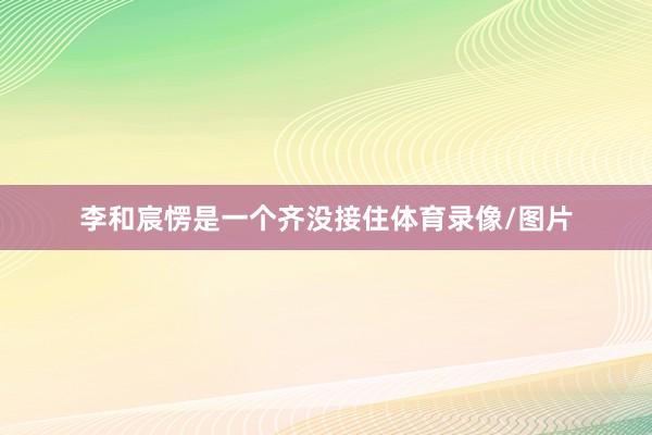 李和宸愣是一个齐没接住体育录像/图片
