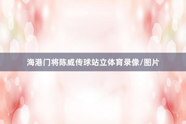海港门将陈威传球站立体育录像/图片