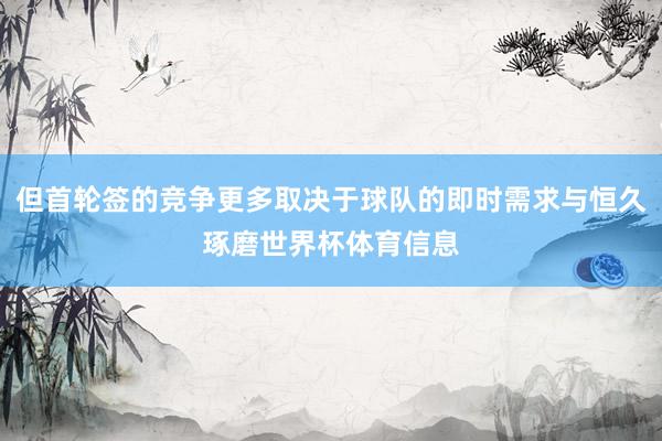 但首轮签的竞争更多取决于球队的即时需求与恒久琢磨世界杯体育信息