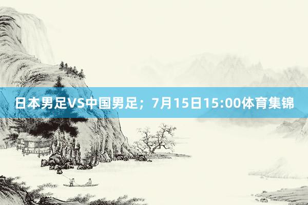 日本男足VS中国男足；7月15日15:00体育集锦