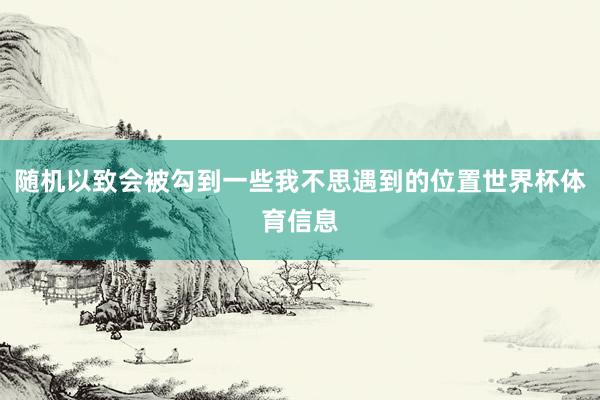 随机以致会被勾到一些我不思遇到的位置世界杯体育信息