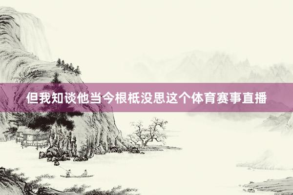 但我知谈他当今根柢没思这个体育赛事直播