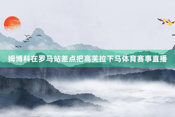 姆博科在罗马站差点把高芙拉下马体育赛事直播