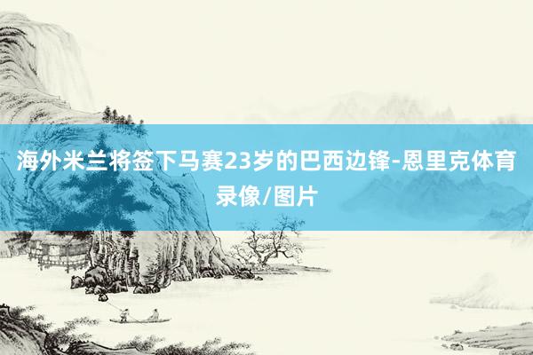 海外米兰将签下马赛23岁的巴西边锋-恩里克体育录像/图片