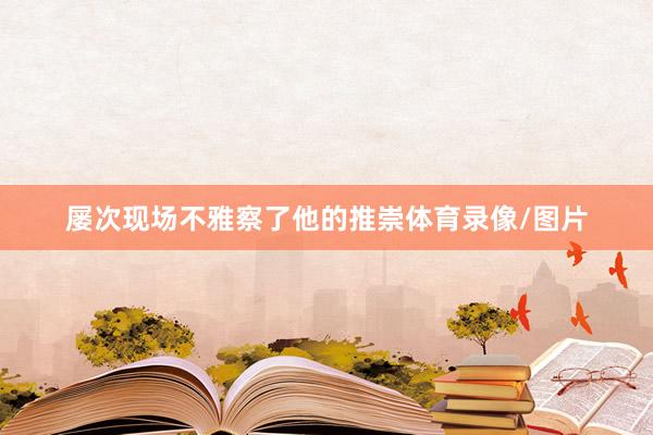 屡次现场不雅察了他的推崇体育录像/图片