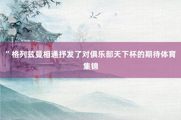 ”格列兹曼相通抒发了对俱乐部天下杯的期待体育集锦