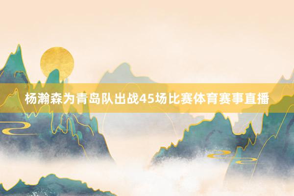杨瀚森为青岛队出战45场比赛体育赛事直播