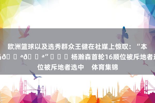 欧洲篮球以及选秀群众王健在社媒上惊叹：“本年选秀最大黑马💪💪”			杨瀚森首轮16顺位被斥地者选中    体育集锦