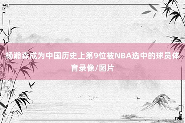 杨瀚森成为中国历史上第9位被NBA选中的球员体育录像/图片