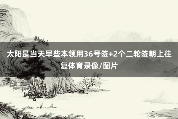 太阳是当天早些本领用36号签+2个二轮签朝上往复体育录像/图片