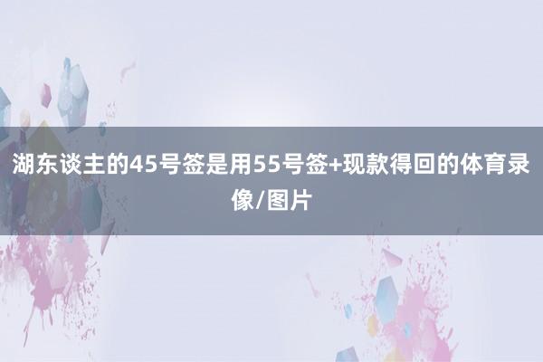 湖东谈主的45号签是用55号签+现款得回的体育录像/图片